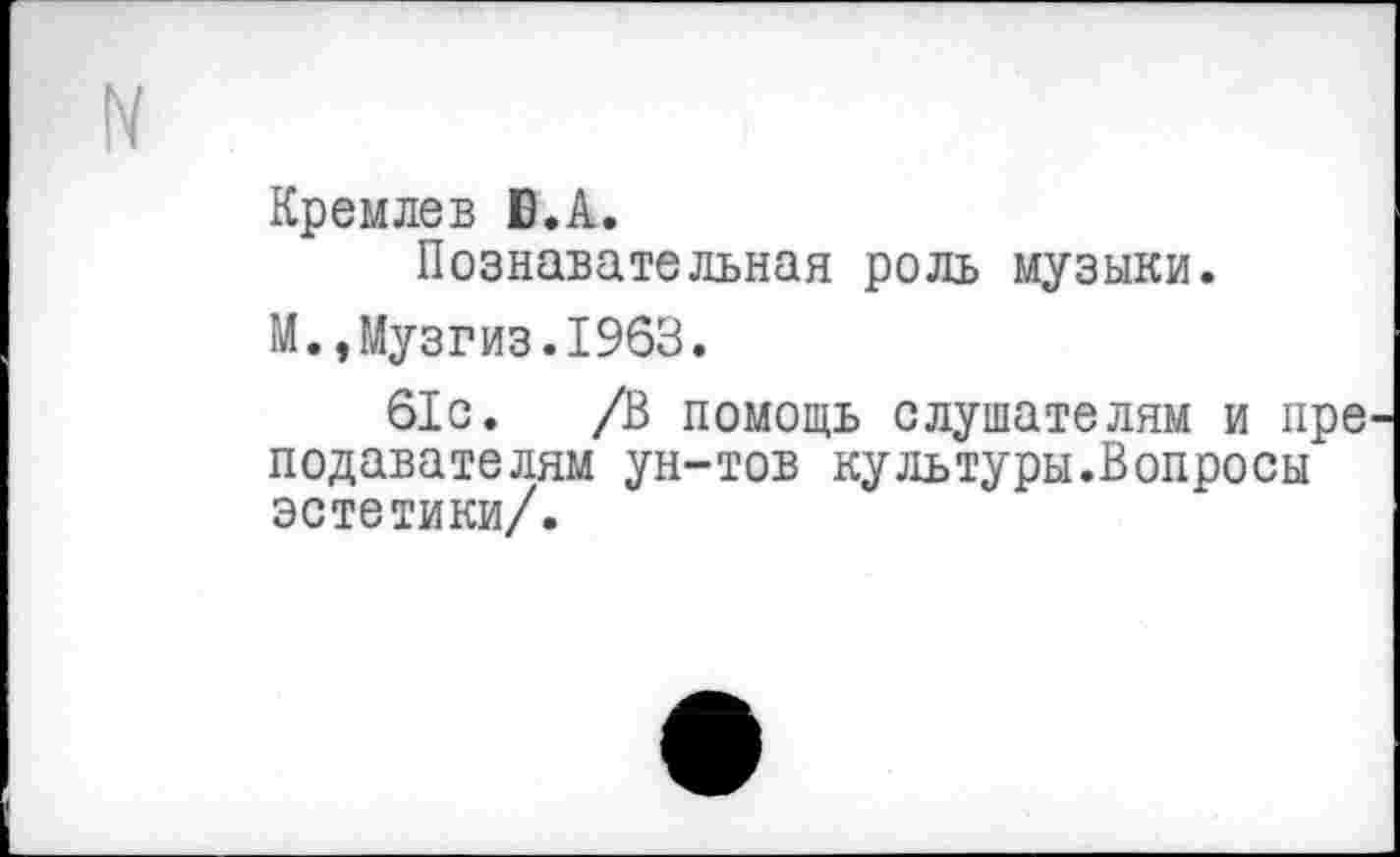 ﻿Кремлев Б.А.
Познавательная роль музыки.
М.,Музгиз.1963.
61с. /В помощь слушателям и пре подавателям ун-тов культуры.Вопросы эстетики/.